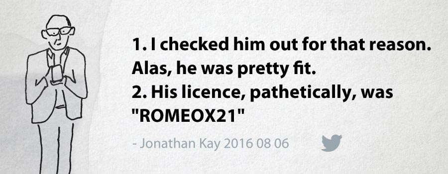 Jonathan Kay: 1. I checked him out for that reason. Alas, he was pretty fit. 2. His licence, pathetically, was "ROMEOX21"